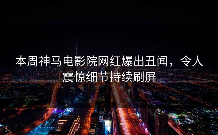 本周神马电影院网红爆出丑闻，令人震惊细节持续刷屏