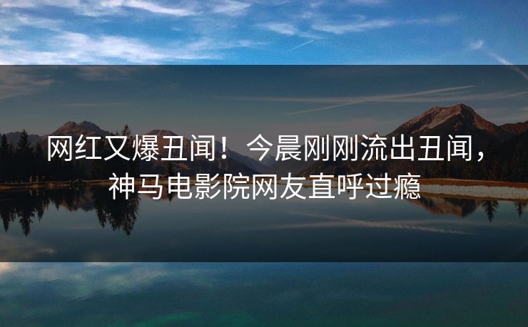 网红又爆丑闻！今晨刚刚流出丑闻，神马电影院网友直呼过瘾