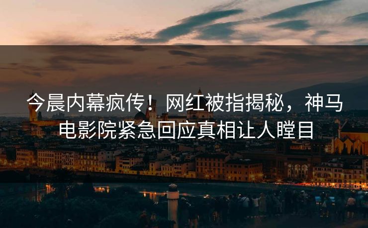 今晨内幕疯传！网红被指揭秘，神马电影院紧急回应真相让人瞠目