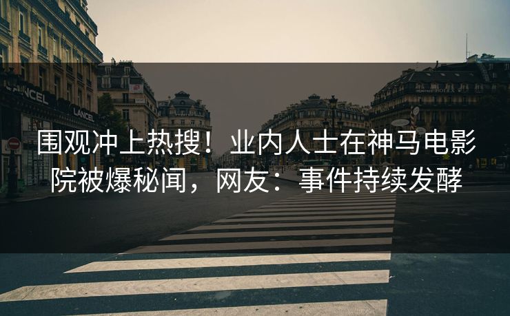围观冲上热搜！业内人士在神马电影院被爆秘闻，网友：事件持续发酵