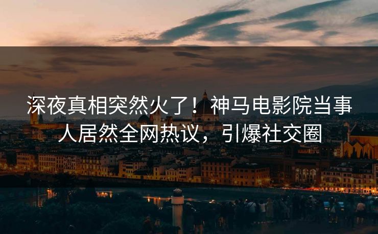 深夜真相突然火了！神马电影院当事人居然全网热议，引爆社交圈