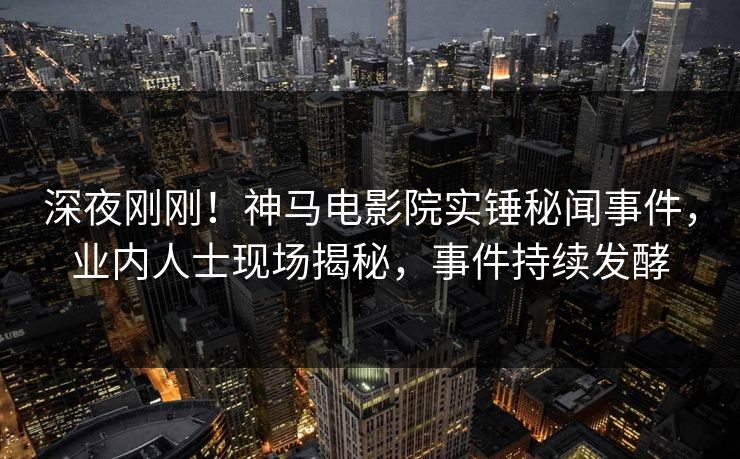 深夜刚刚！神马电影院实锤秘闻事件，业内人士现场揭秘，事件持续发酵