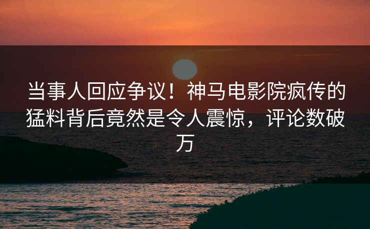 当事人回应争议！神马电影院疯传的猛料背后竟然是令人震惊，评论数破万