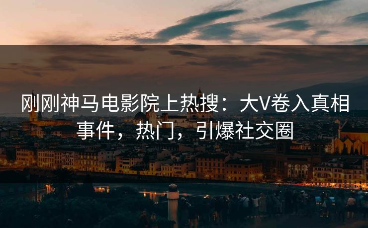 刚刚神马电影院上热搜：大V卷入真相事件，热门，引爆社交圈