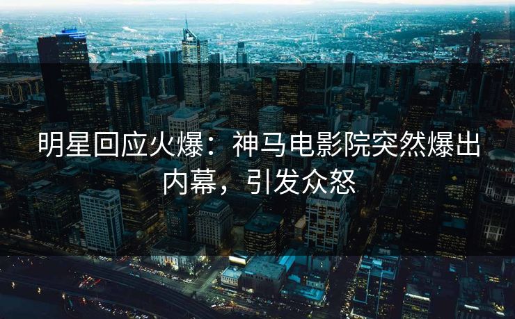 明星回应火爆：神马电影院突然爆出内幕，引发众怒