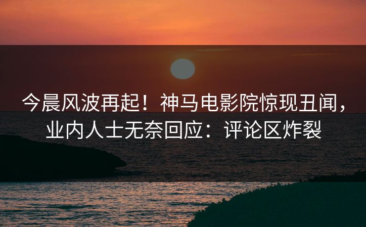 今晨风波再起！神马电影院惊现丑闻，业内人士无奈回应：评论区炸裂