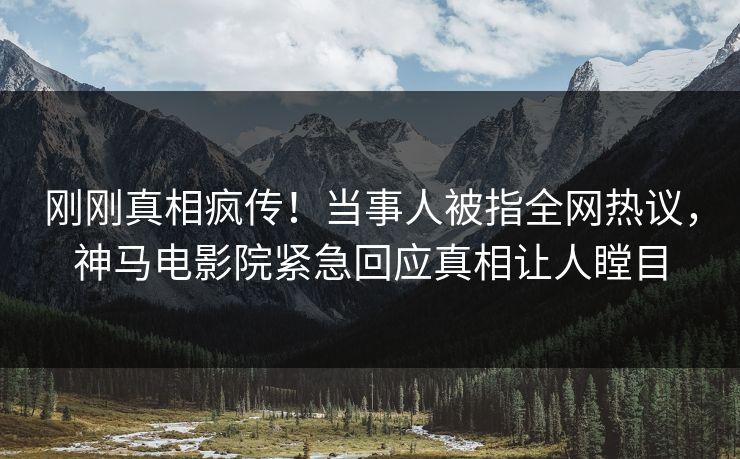 刚刚真相疯传！当事人被指全网热议，神马电影院紧急回应真相让人瞠目