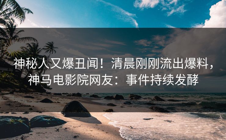 神秘人又爆丑闻！清晨刚刚流出爆料，神马电影院网友：事件持续发酵