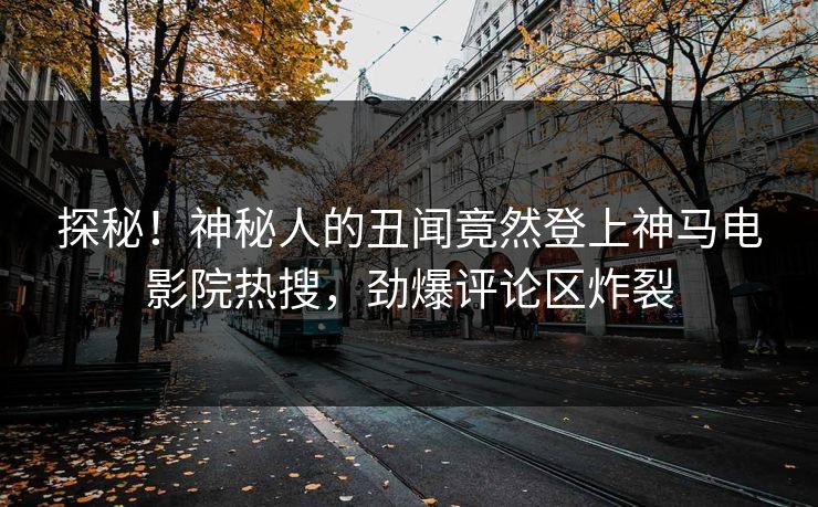 探秘！神秘人的丑闻竟然登上神马电影院热搜，劲爆评论区炸裂