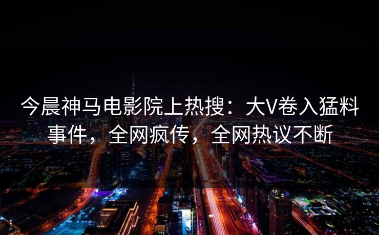 今晨神马电影院上热搜：大V卷入猛料事件，全网疯传，全网热议不断