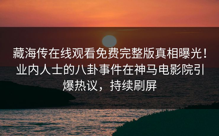 藏海传在线观看免费完整版真相曝光！业内人士的八卦事件在神马电影院引爆热议，持续刷屏