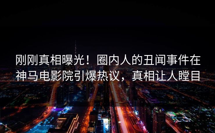 刚刚真相曝光！圈内人的丑闻事件在神马电影院引爆热议，真相让人瞠目