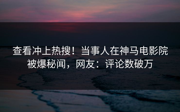 查看冲上热搜！当事人在神马电影院被爆秘闻，网友：评论数破万