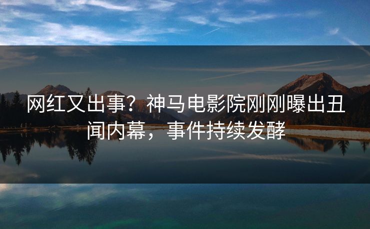 网红又出事？神马电影院刚刚曝出丑闻内幕，事件持续发酵