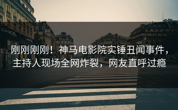 刚刚刚刚！神马电影院实锤丑闻事件，主持人现场全网炸裂，网友直呼过瘾