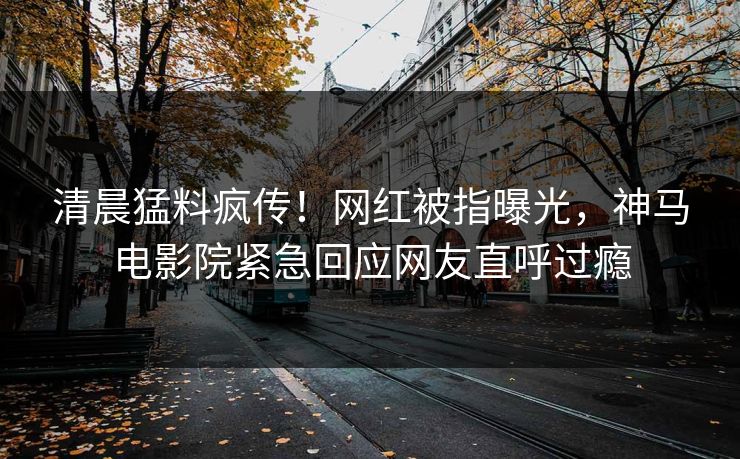 清晨猛料疯传！网红被指曝光，神马电影院紧急回应网友直呼过瘾