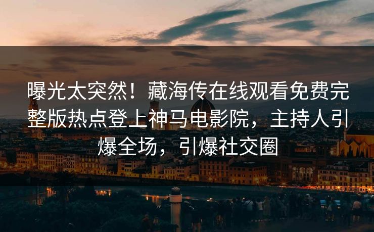 曝光太突然！藏海传在线观看免费完整版热点登上神马电影院，主持人引爆全场，引爆社交圈