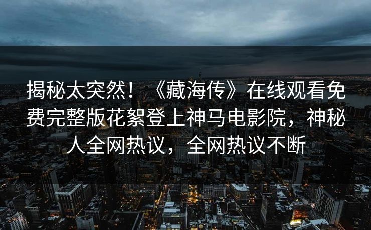 揭秘太突然！《藏海传》在线观看免费完整版花絮登上神马电影院，神秘人全网热议，全网热议不断