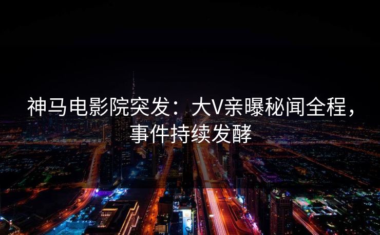 神马电影院突发：大V亲曝秘闻全程，事件持续发酵