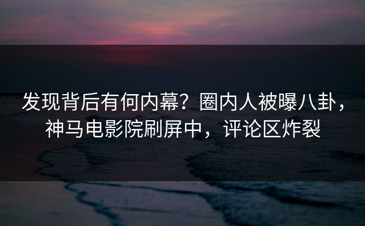 发现背后有何内幕？圈内人被曝八卦，神马电影院刷屏中，评论区炸裂