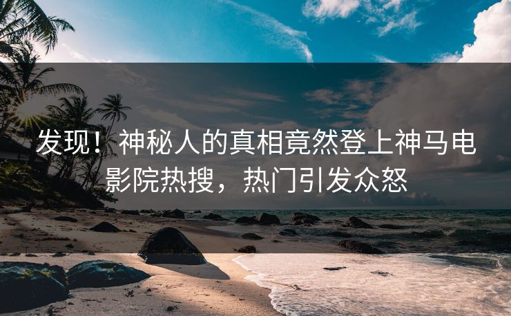发现！神秘人的真相竟然登上神马电影院热搜，热门引发众怒