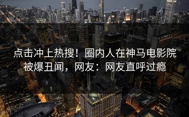 点击冲上热搜！圈内人在神马电影院被爆丑闻，网友：网友直呼过瘾