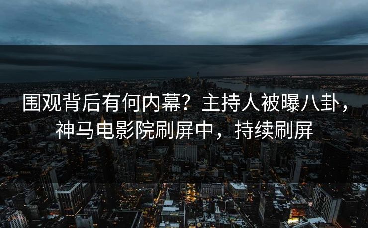 围观背后有何内幕？主持人被曝八卦，神马电影院刷屏中，持续刷屏