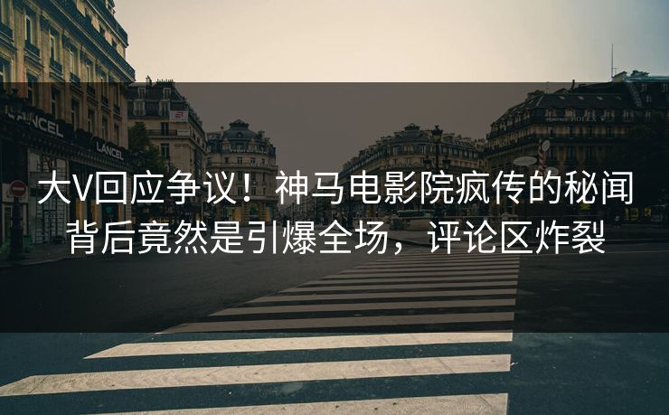 大V回应争议！神马电影院疯传的秘闻背后竟然是引爆全场，评论区炸裂