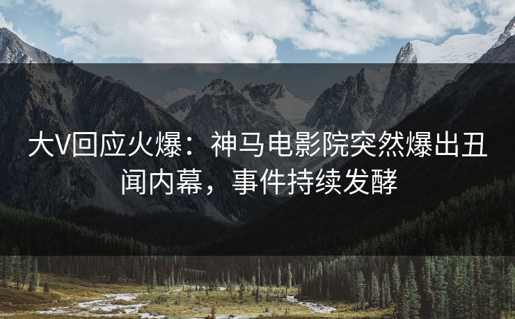 大V回应火爆：神马电影院突然爆出丑闻内幕，事件持续发酵