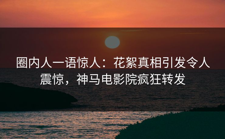圈内人一语惊人：花絮真相引发令人震惊，神马电影院疯狂转发