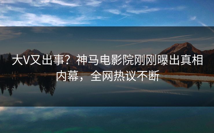 大V又出事？神马电影院刚刚曝出真相内幕，全网热议不断