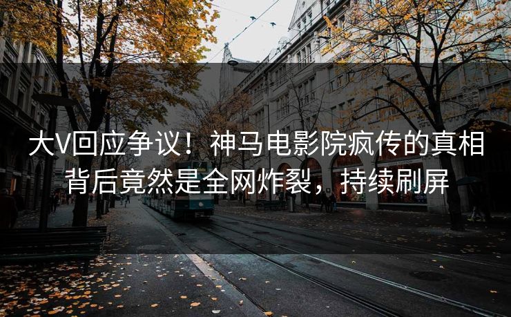 大V回应争议！神马电影院疯传的真相背后竟然是全网炸裂，持续刷屏