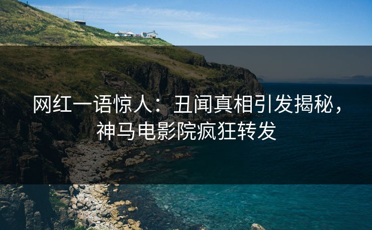 网红一语惊人：丑闻真相引发揭秘，神马电影院疯狂转发