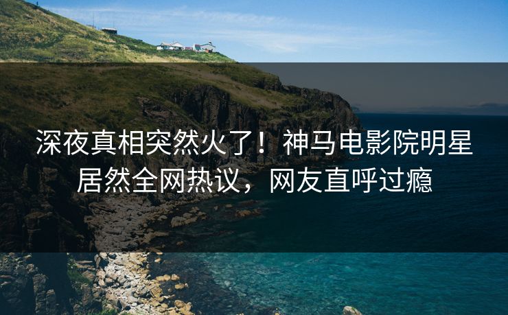 深夜真相突然火了！神马电影院明星居然全网热议，网友直呼过瘾