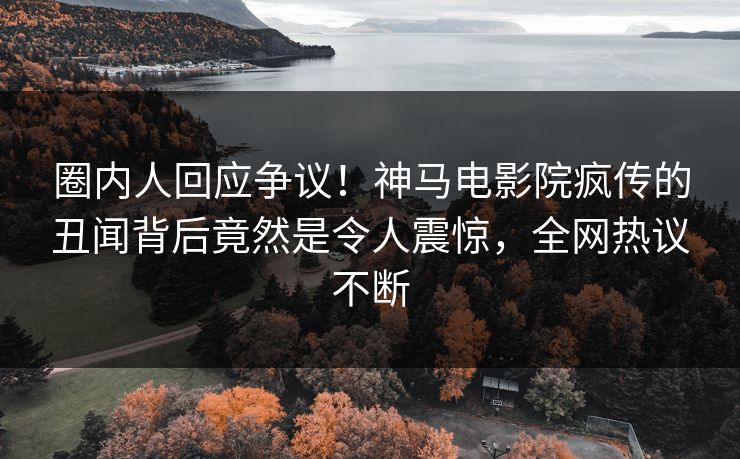 圈内人回应争议！神马电影院疯传的丑闻背后竟然是令人震惊，全网热议不断