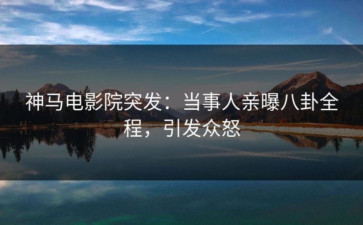 神马电影院突发：当事人亲曝八卦全程，引发众怒
