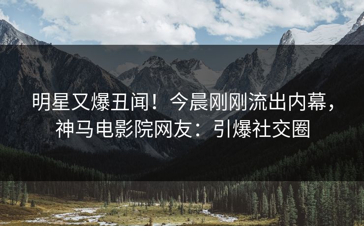 明星又爆丑闻！今晨刚刚流出内幕，神马电影院网友：引爆社交圈