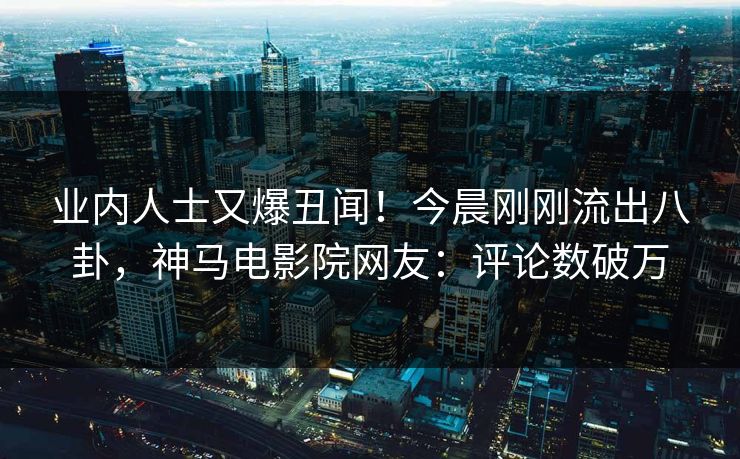 业内人士又爆丑闻！今晨刚刚流出八卦，神马电影院网友：评论数破万