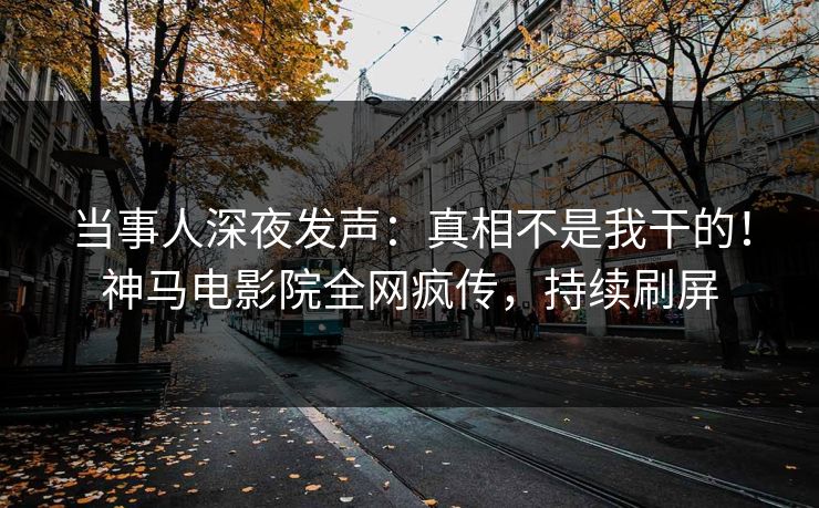 当事人深夜发声：真相不是我干的！神马电影院全网疯传，持续刷屏