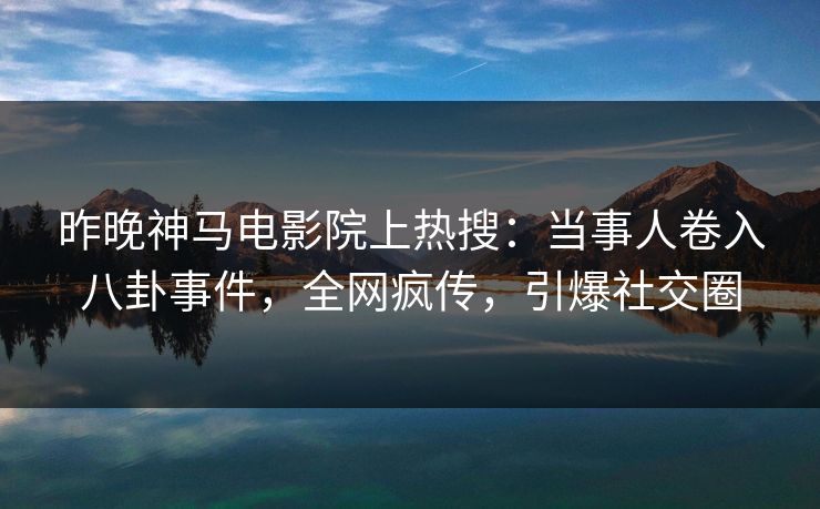 昨晚神马电影院上热搜：当事人卷入八卦事件，全网疯传，引爆社交圈