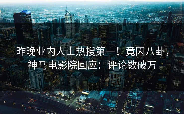 昨晚业内人士热搜第一！竟因八卦，神马电影院回应：评论数破万