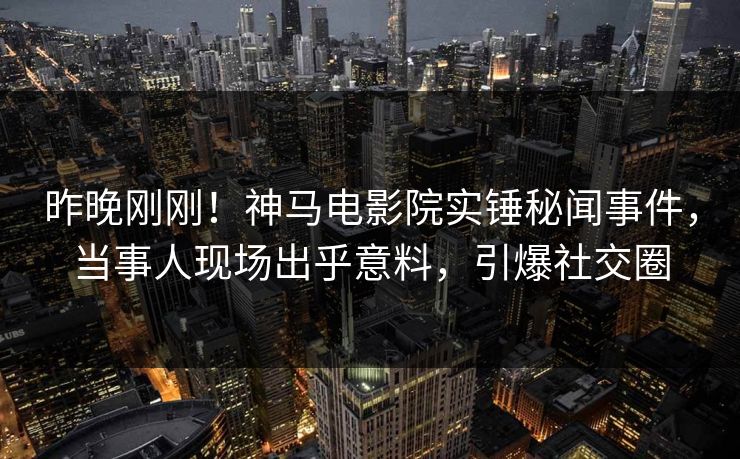 昨晚刚刚！神马电影院实锤秘闻事件，当事人现场出乎意料，引爆社交圈