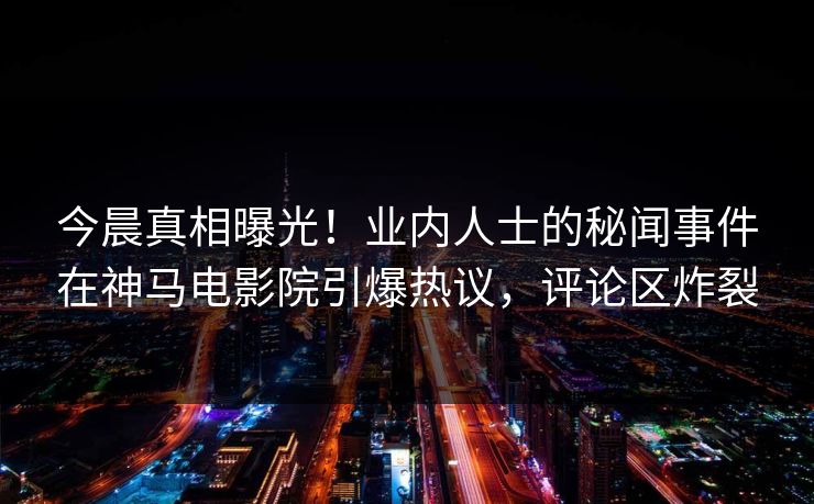 今晨真相曝光！业内人士的秘闻事件在神马电影院引爆热议，评论区炸裂