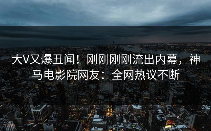 大V又爆丑闻！刚刚刚刚流出内幕，神马电影院网友：全网热议不断