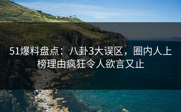 51爆料盘点：八卦3大误区，圈内人上榜理由疯狂令人欲言又止