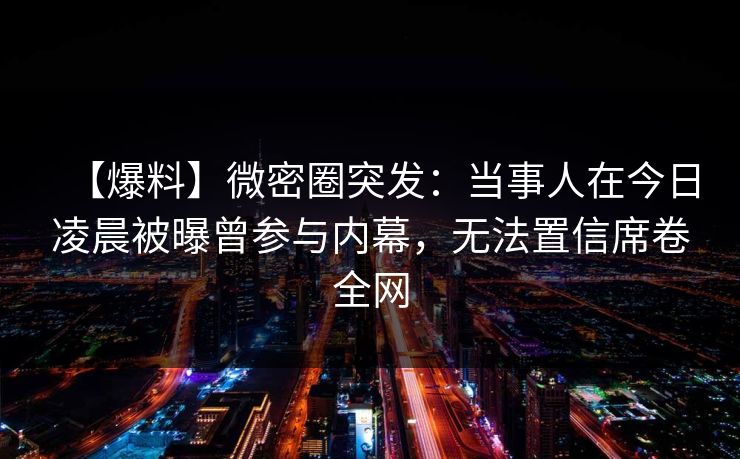 【爆料】微密圈突发：当事人在今日凌晨被曝曾参与内幕，无法置信席卷全网