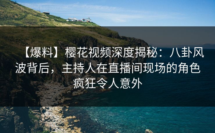 【爆料】樱花视频深度揭秘：八卦风波背后，主持人在直播间现场的角色疯狂令人意外