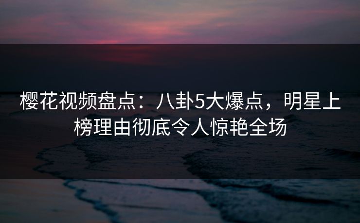 樱花视频盘点：八卦5大爆点，明星上榜理由彻底令人惊艳全场