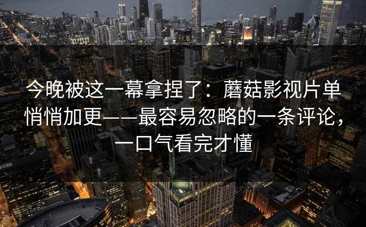 今晚被这一幕拿捏了：蘑菇影视片单悄悄加更——最容易忽略的一条评论，一口气看完才懂