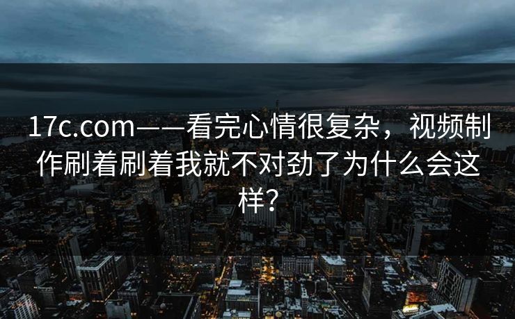17c.com——看完心情很复杂，视频制作刷着刷着我就不对劲了为什么会这样？